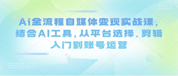 Ai全流程自媒体变现实战课，结合AI工具，从平台选择、剪辑入门到账号运营网赚项目-三才资源库分享
