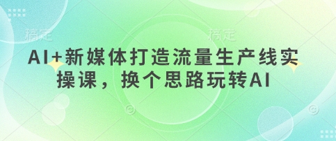 AI+新媒体打造流量生产线实操课,换个思路玩转AI网赚项目-三才资源库分享