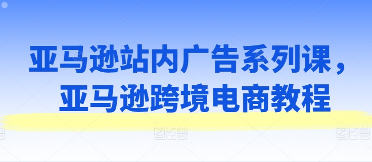 亚马逊站内广告系列课，亚马逊跨境电商教程网赚项目-三才资源库分享