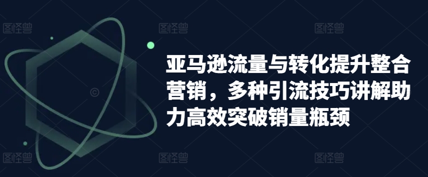 亚马逊流量与转化提升整合营销，多种引流技巧讲解助力高效突破销量瓶颈网赚项目-三才资源库分享