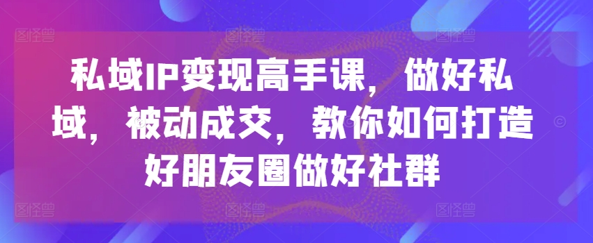 私域IP变现高手课，做好私域，被动成交，教你如何打造好朋友圈做好社群网赚项目-三才资源库分享