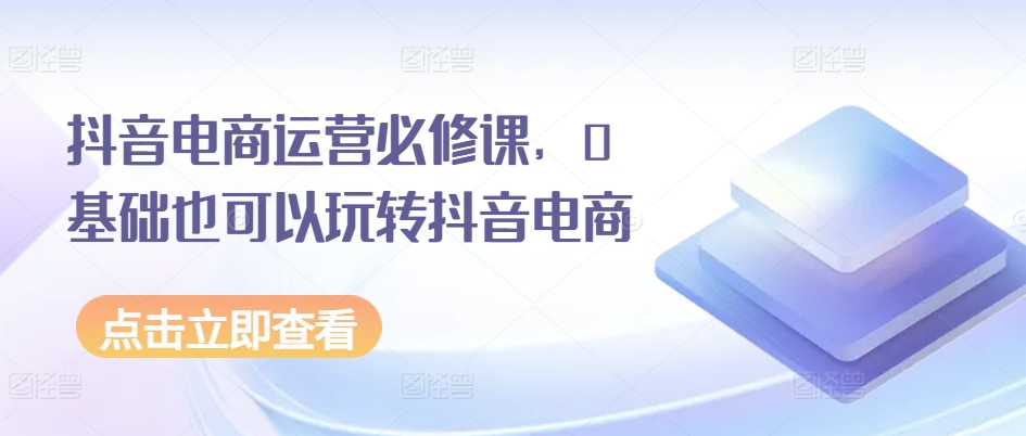 抖音电商运营必修课，0基础也可以玩转抖音电商网赚项目-三才资源库分享