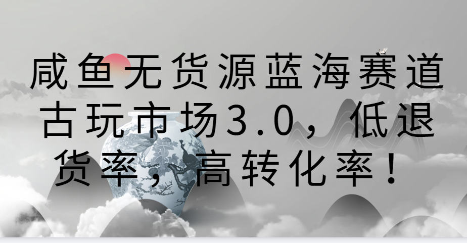 咸鱼无货源蓝海赛道古玩市场3.0，低退货率，高转化率！网赚项目-三才资源库分享