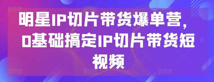 明星IP切片带货爆单营,0基础搞定IP切片带货短视频网赚项目-三才资源库分享